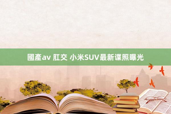 國產av 肛交 小米SUV最新谍照曝光
