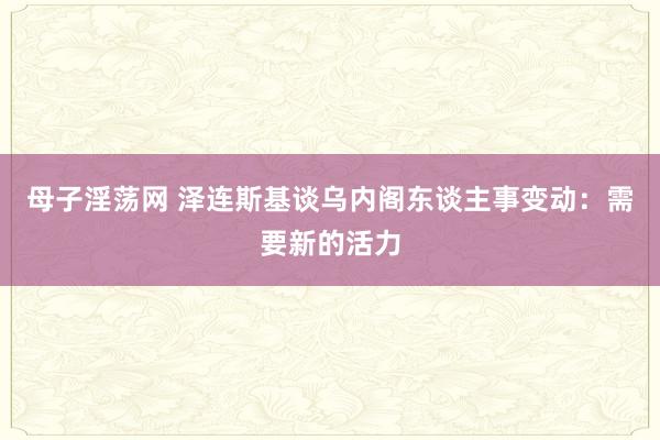 母子淫荡网 泽连斯基谈乌内阁东谈主事变动：需要新的活力