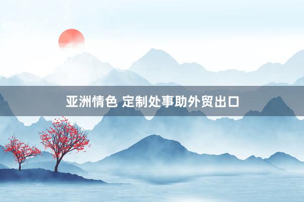 亚洲情色 定制处事助外贸出口