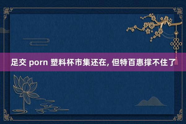 足交 porn 塑料杯市集还在， 但特百惠撑不住了