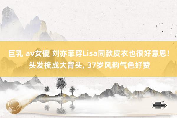 巨乳 av女優 刘亦菲穿Lisa同款皮衣也很好意思! 头发梳成大背头， 37岁风韵气色好赞