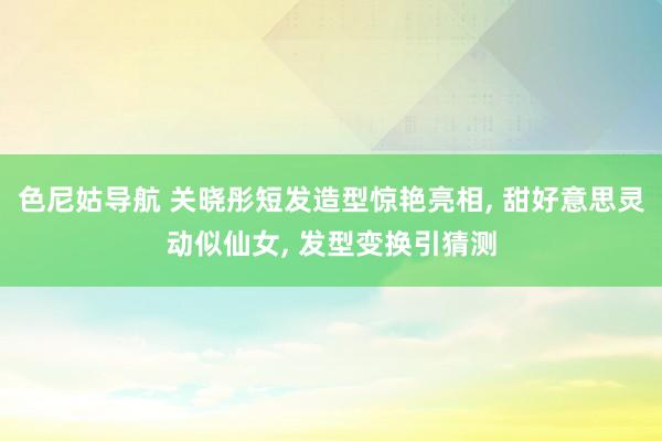 色尼姑导航 关晓彤短发造型惊艳亮相, 甜好意思灵动似仙女, 发型变换引猜测