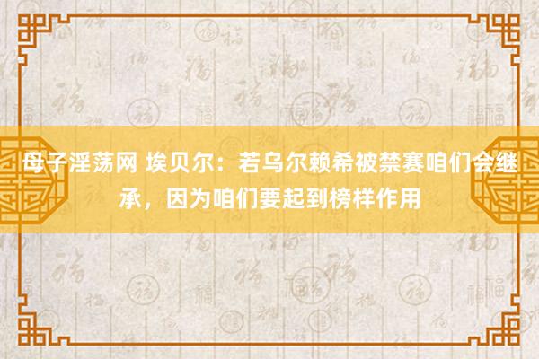母子淫荡网 埃贝尔：若乌尔赖希被禁赛咱们会继承，因为咱们要起到榜样作用