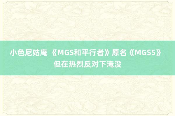 小色尼姑庵 《MGS和平行者》原名《MGS5》 但在热烈反对下淹没