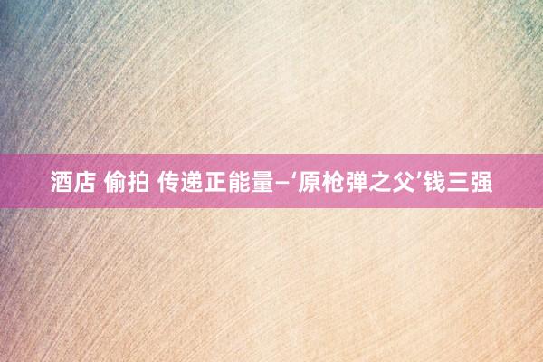 酒店 偷拍 传递正能量—‘原枪弹之父’钱三强