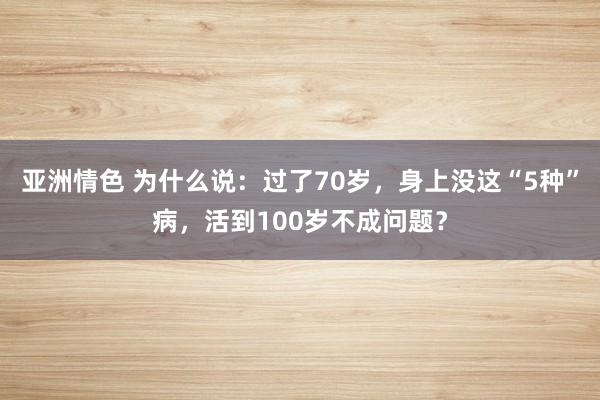 亚洲情色 为什么说：过了70岁，身上没这“5种”病，活到100岁不成问题？