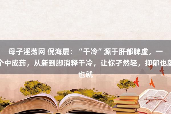 母子淫荡网 倪海厦:“干冷”源于肝郁脾虚,一个中成药,从新到脚消释干冷,让你孑然轻,抑郁也就