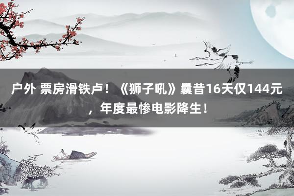 户外 票房滑铁卢！《狮子吼》曩昔16天仅144元，年度最惨电影降生！