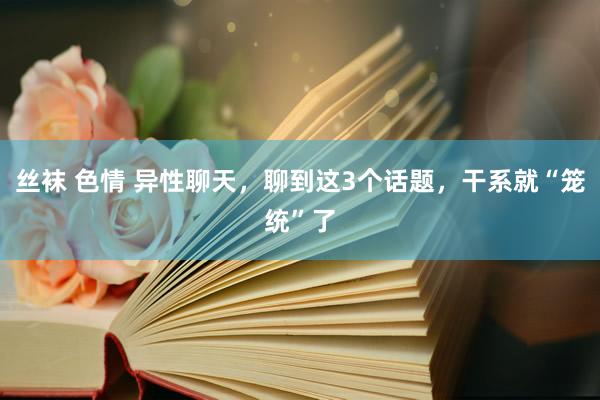 丝袜 色情 异性聊天，聊到这3个话题，干系就“笼统”了