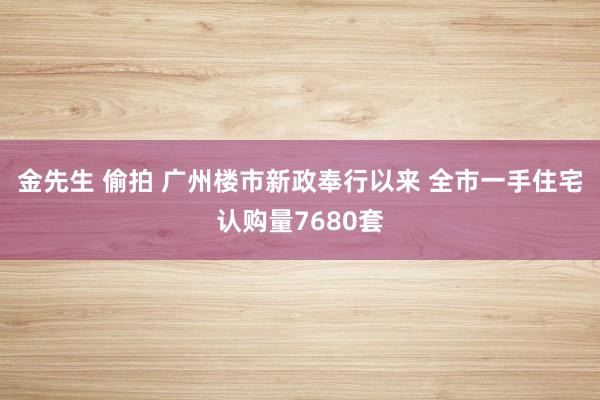 金先生 偷拍 广州楼市新政奉行以来 全市一手住宅认购量7680套