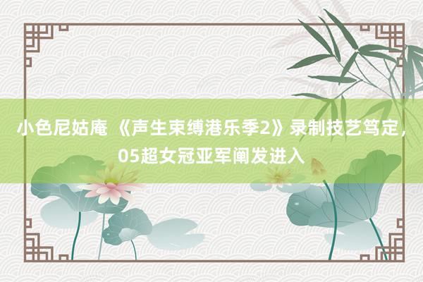 小色尼姑庵 《声生束缚港乐季2》录制技艺笃定，05超女冠亚军阐发进入