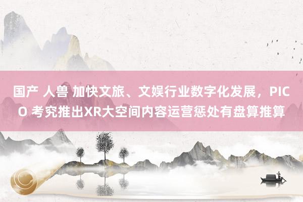 国产 人兽 加快文旅、文娱行业数字化发展，PICO 考究推出XR大空间内容运营惩处有盘算推算