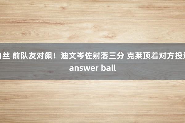 白丝 前队友对飙！迪文岑佐射落三分 克莱顶着对方投进answer ball
