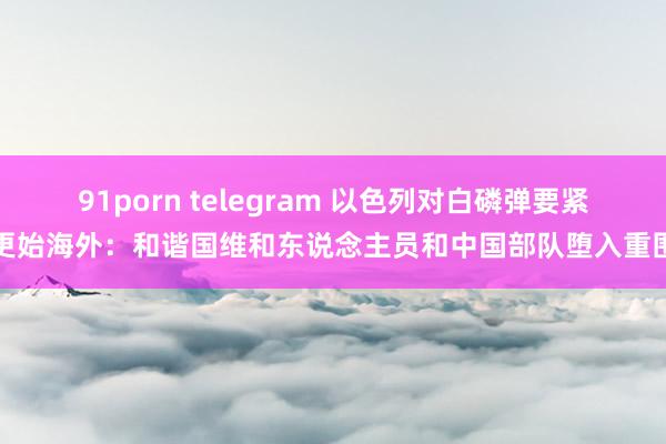 91porn telegram 以色列对白磷弹要紧更始海外：和谐国维和东说念主员和中国部队堕入重围