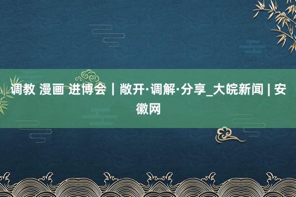 调教 漫画 进博会｜敞开·调解·分享_大皖新闻 | 安徽网
