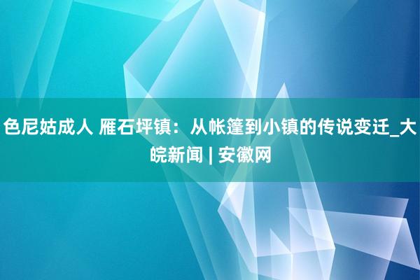 色尼姑成人 雁石坪镇：从帐篷到小镇的传说变迁_大皖新闻 | 安徽网