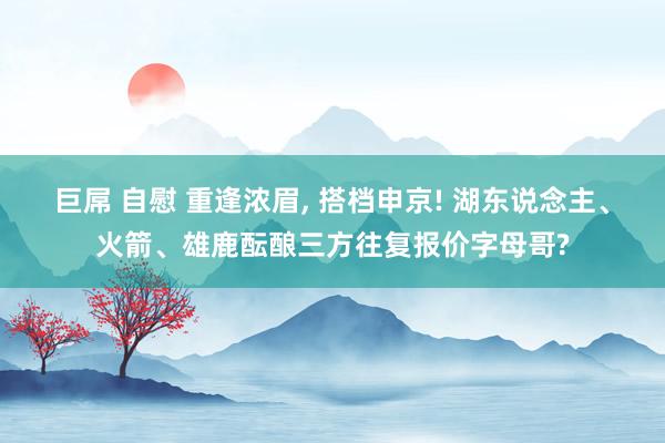 巨屌 自慰 重逢浓眉， 搭档申京! 湖东说念主、火箭、雄鹿酝酿三方往复报价字母哥?
