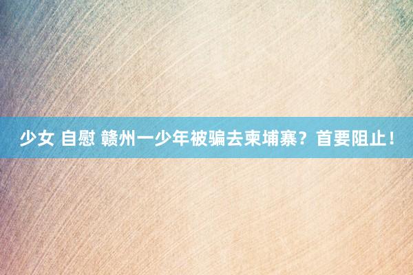 少女 自慰 赣州一少年被骗去柬埔寨？首要阻止！
