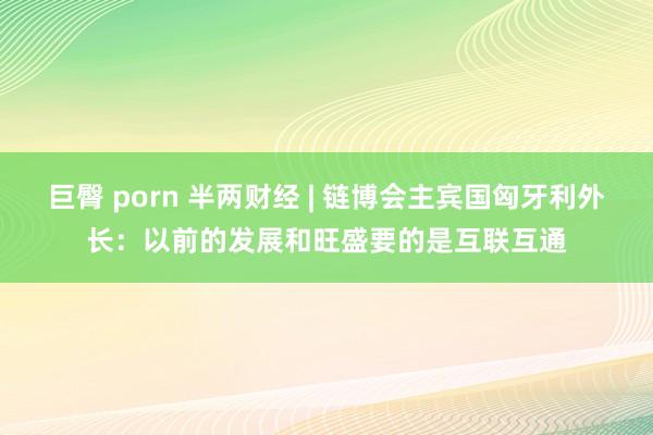 巨臀 porn 半两财经 | 链博会主宾国匈牙利外长：以前的发展和旺盛要的是互联互通