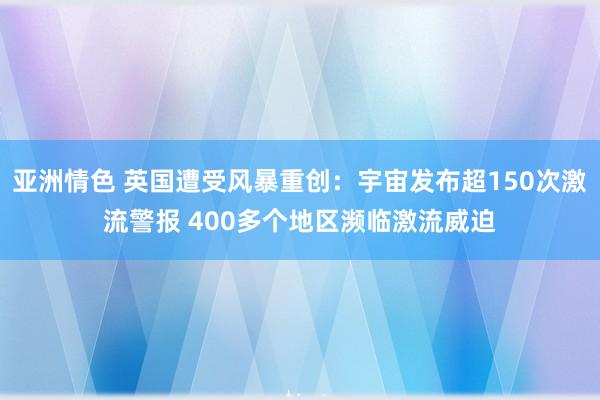 亚洲情色 英国遭受风暴重创：宇宙发布超150次激流警报 400多个地区濒临激流威迫