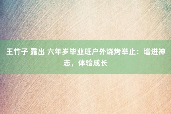 王竹子 露出 六年岁毕业班户外烧烤举止：增进神志，体验成长