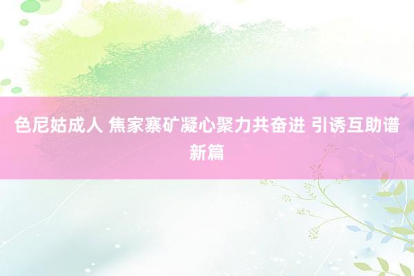 色尼姑成人 焦家寨矿凝心聚力共奋进 引诱互助谱新篇
