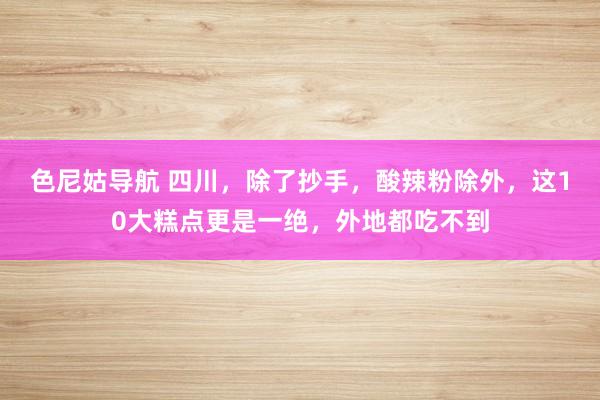 色尼姑导航 四川，除了抄手，酸辣粉除外，这10大糕点更是一绝，外地都吃不到