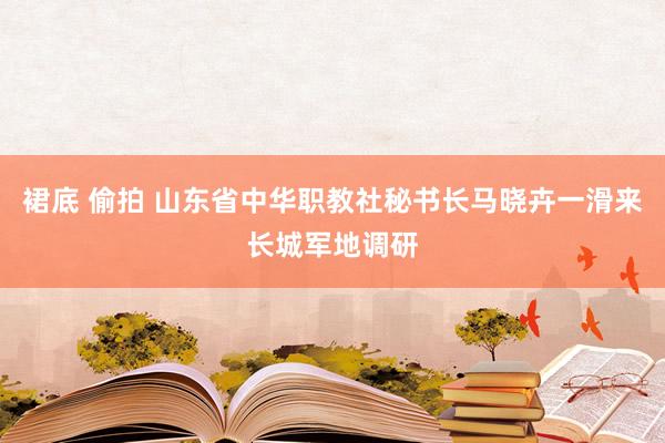 裙底 偷拍 山东省中华职教社秘书长马晓卉一滑来长城军地调研