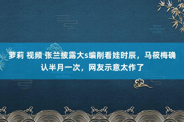 萝莉 视频 张兰披露大s编削看娃时辰，马筱梅确认半月一次，网友示意太作了