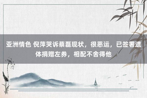 亚洲情色 倪萍哭诉蔡磊现状，很恶运，已签署遗体捐赠左券，相配不舍得他