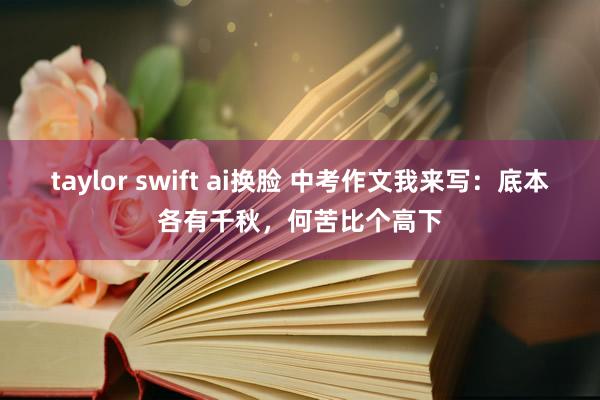 taylor swift ai换脸 中考作文我来写：底本各有千秋，何苦比个高下
