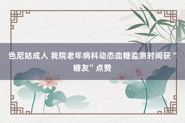 色尼姑成人 我院老年病科动态血糖监测时间获“糖友”点赞