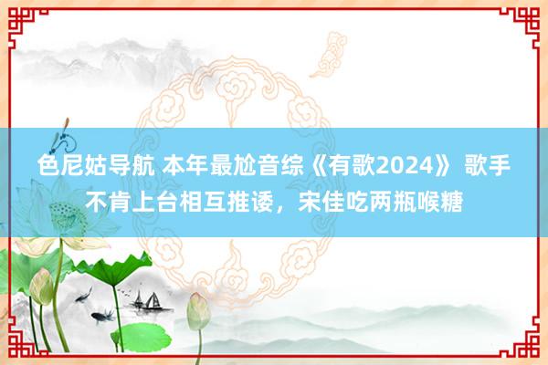 色尼姑导航 本年最尬音综《有歌2024》 歌手不肯上台相互推诿，宋佳吃两瓶喉糖