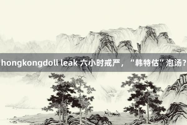 hongkongdoll leak 六小时戒严，“韩特估”泡汤？