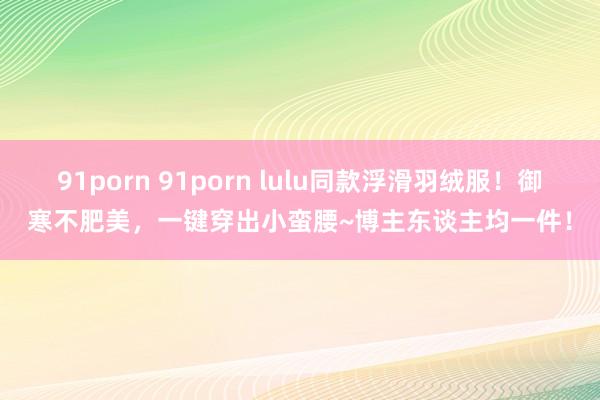 91porn 91porn lulu同款浮滑羽绒服！御寒不肥美，一键穿出小蛮腰~博主东谈主均一件！