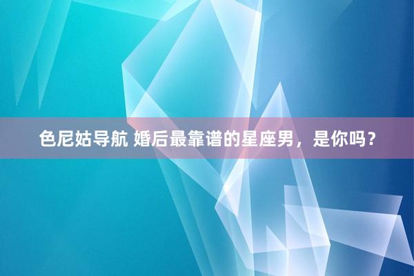 色尼姑导航 婚后最靠谱的星座男，是你吗？