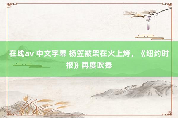 在线av 中文字幕 杨笠被架在火上烤，《纽约时报》再度吹捧