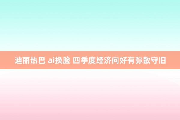 迪丽热巴 ai换脸 四季度经济向好有弥散守旧