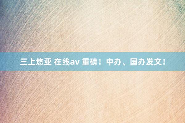 三上悠亚 在线av 重磅！中办、国办发文！