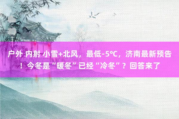 户外 内射 小雪+北风,最低-5℃,济南最新预告!今冬是“暖冬”已经“冷冬”?回答来了