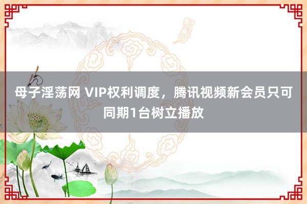 母子淫荡网 VIP权利调度，腾讯视频新会员只可同期1台树立播放