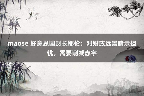maose 好意思国财长耶伦：对财政远景暗示担忧，需要削减赤字