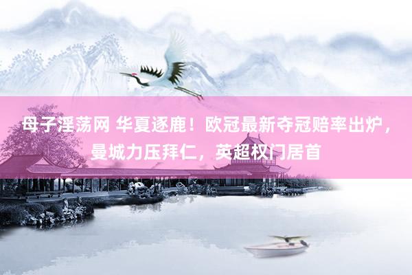 母子淫荡网 华夏逐鹿!欧冠最新夺冠赔率出炉,曼城力压拜仁,英超权门居首