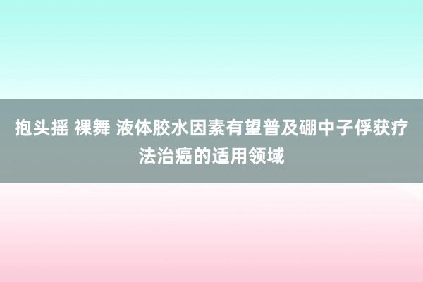 抱头摇 裸舞 液体胶水因素有望普及硼中子俘获疗法治癌的适用领域