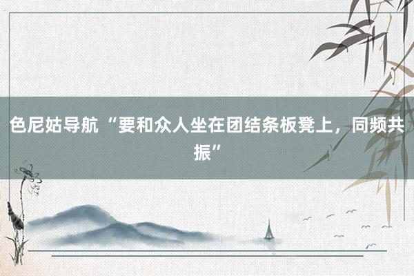 色尼姑导航 “要和众人坐在团结条板凳上，同频共振”
