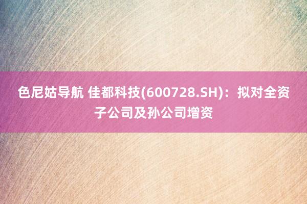 色尼姑导航 佳都科技(600728.SH)：拟对全资子公司及孙公司增资