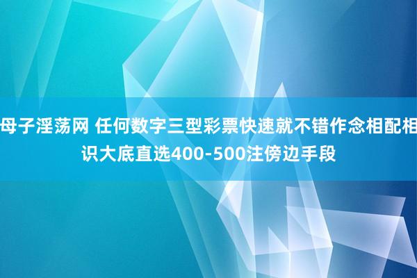 母子淫荡网 任何数字三型彩票快速就不错作念相配相识大底直选400-500注傍边手段