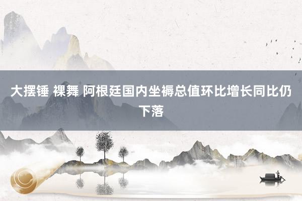 大摆锤 裸舞 阿根廷国内坐褥总值环比增长同比仍下落