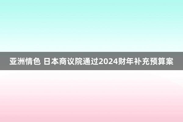 亚洲情色 日本商议院通过2024财年补充预算案