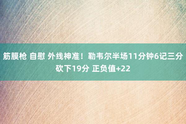 筋膜枪 自慰 外线神准！勒韦尔半场11分钟6记三分砍下19分 正负值+22